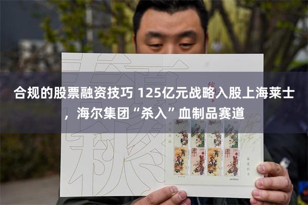 合规的股票融资技巧 125亿元战略入股上海莱士，海尔集团“杀入”血制品赛道