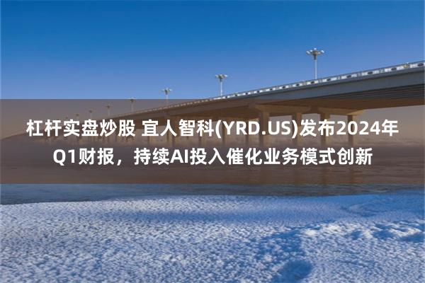 杠杆实盘炒股 宜人智科(YRD.US)发布2024年Q1财报，持续AI投入催化业务模式创新