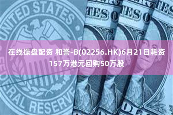 在线操盘配资 和誉-B(02256.HK)6月21日耗资157万港元回购50万股