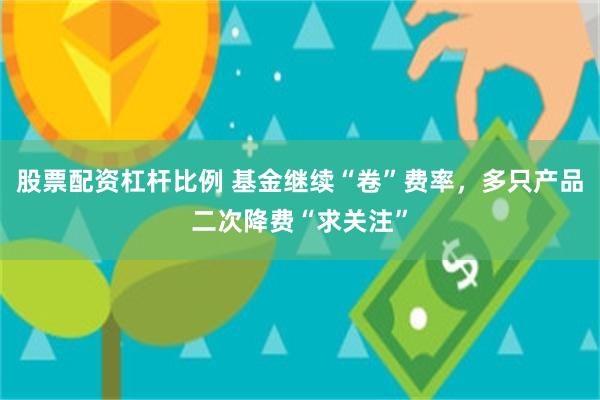 股票配资杠杆比例 基金继续“卷”费率，多只产品二次降费“求关注”