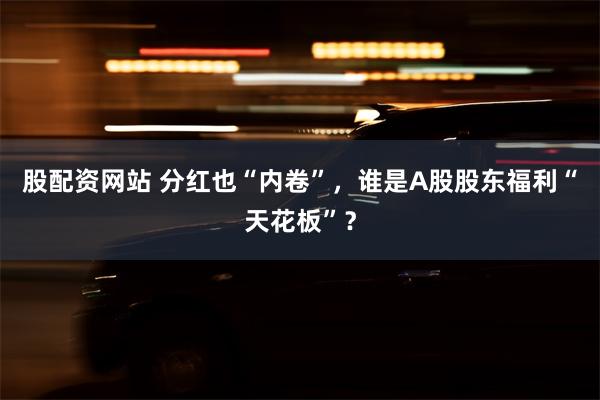 股配资网站 分红也“内卷”，谁是A股股东福利“天花板”？