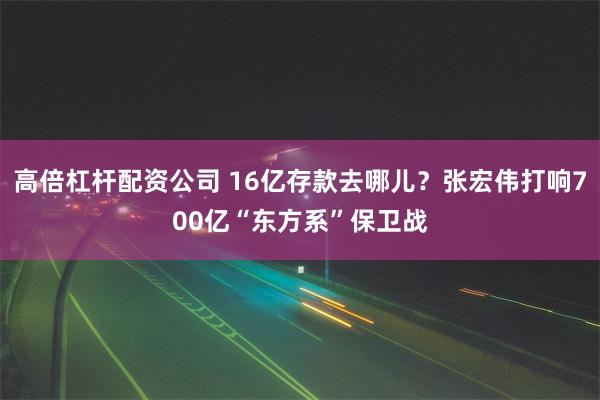 高倍杠杆配资公司 16亿存款去哪儿？张宏伟打响700亿“东方系”保卫战