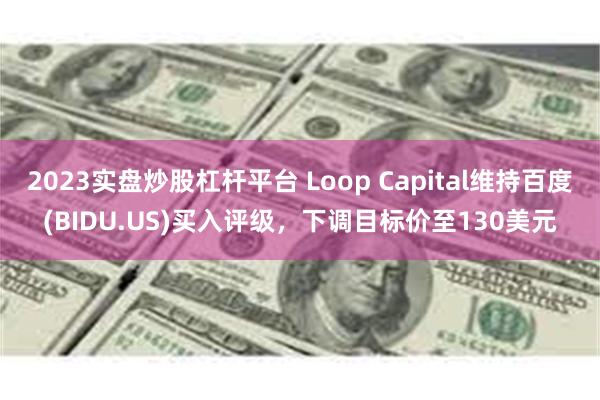 2023实盘炒股杠杆平台 Loop Capital维持百度(BIDU.US)买入评级，下调目标价至130美元