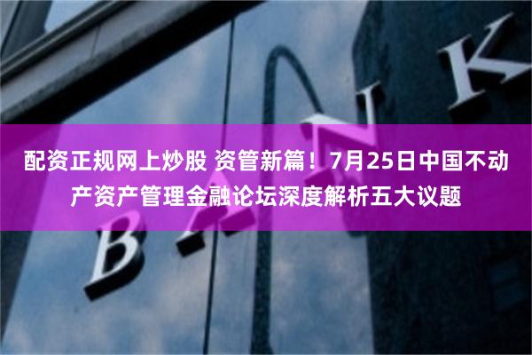 配资正规网上炒股 资管新篇！7月25日中国不动产资产管理金融论坛深度解析五大议题