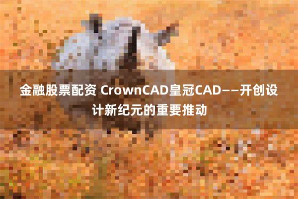 金融股票配资 CrownCAD皇冠CAD——开创设计新纪元的重要推动