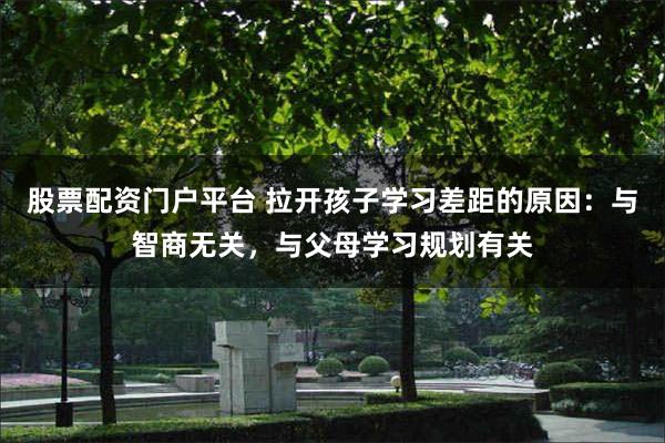 股票配资门户平台 拉开孩子学习差距的原因：与智商无关，与父母学习规划有关