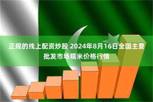 正规的线上配资炒股 2024年8月16日全国主要批发市场糯米价格行情