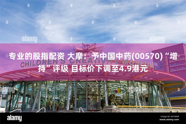 专业的股指配资 大摩：予中国中药(00570)“增持”评级 目标价下调至4.9港元