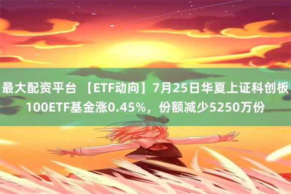 最大配资平台 【ETF动向】7月25日华夏上证科创板100ETF基金涨0.45%，份额减少5250万份