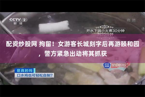 配资炒股网 拘留！女游客长城刻字后再游颐和园，警方紧急出动将其抓获