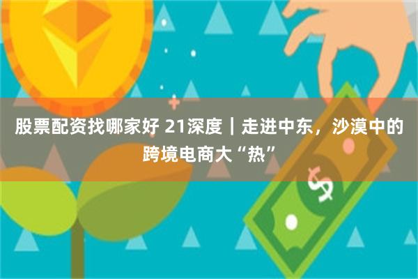 股票配资找哪家好 21深度｜走进中东，沙漠中的跨境电商大“热”