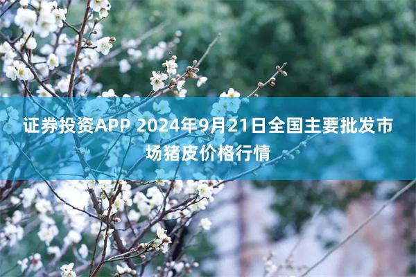 证券投资APP 2024年9月21日全国主要批发市场猪皮价格行情