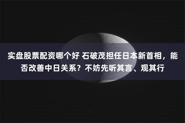 实盘股票配资哪个好 石破茂担任日本新首相，能否改善中日关系？不妨先听其言、观其行