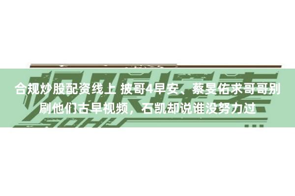 合规炒股配资线上 披哥4早安、蔡旻佑求哥哥别刷他们古早视频，石凯却说谁没努力过