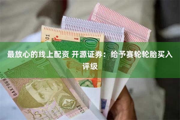 最放心的线上配资 开源证券：给予赛轮轮胎买入评级