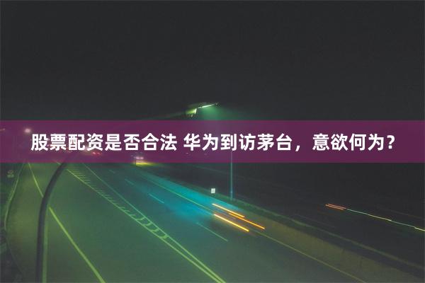 股票配资是否合法 华为到访茅台，意欲何为？