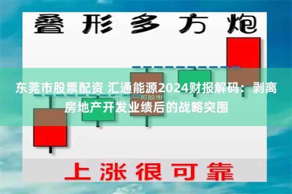 东莞市股票配资 汇通能源2024财报解码：剥离房地产开发业绩后的战略突围